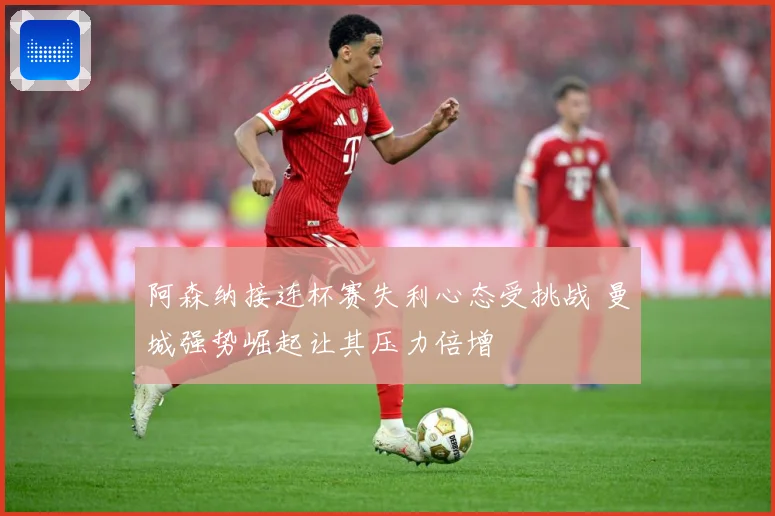 阿森纳接连杯赛失利心态受挑战 曼城强势崛起让其压力倍增