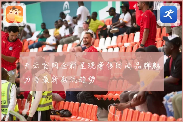 开云官网全新呈现奢侈时尚品牌魅力与最新潮流趋势