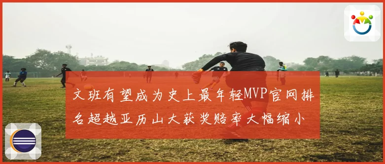 文班有望成为史上最年轻MVP官网排名超越亚历山大获奖赔率大幅缩小