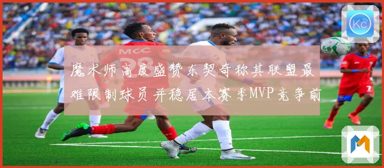 魔术师高度盛赞东契奇称其联盟最难限制球员并稳居本赛季MVP竞争前列