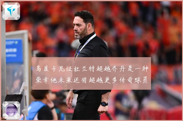 乌度卡见证杜兰特超越乔丹是一种荣幸他未来还将超越更多传奇球员赛场复盘