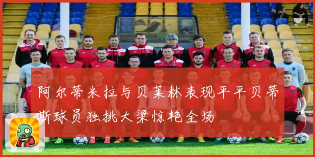 阿尔蒂米拉与贝莱林表现平平贝蒂斯球员独挑大梁惊艳全场