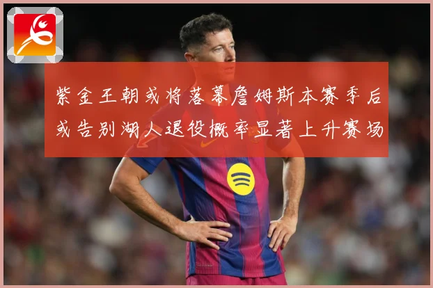 紫金王朝或将落幕詹姆斯本赛季后或告别湖人退役概率显著上升赛场复盘
