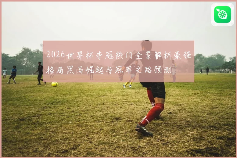 2026世界杯夺冠热门全景解析豪强格局黑马崛起与冠军之路预测
