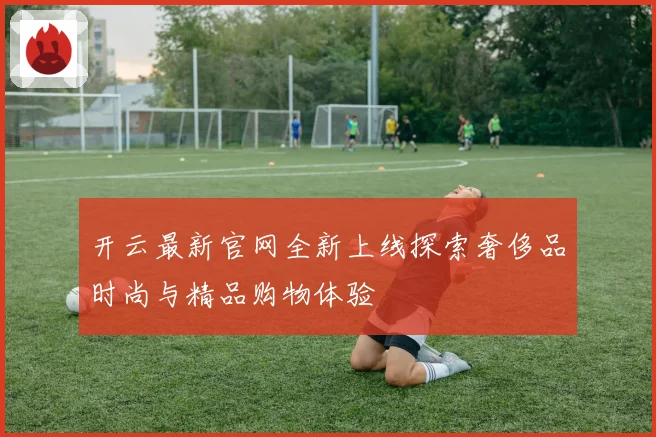开云最新官网全新上线探索奢侈品时尚与精品购物体验