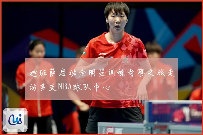 迪班萨启动全明星训练考察之旅走访多支NBA球队中心
