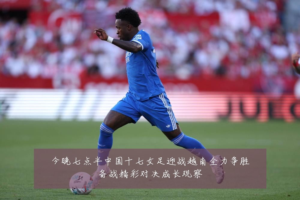 今晚七点半中国十七女足迎战越南全力争胜备战精彩对决成长观察
